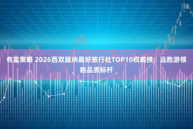 有富策略 2026西双版纳最好旅行社TOP10权威榜：远胜游领跑品质标杆
